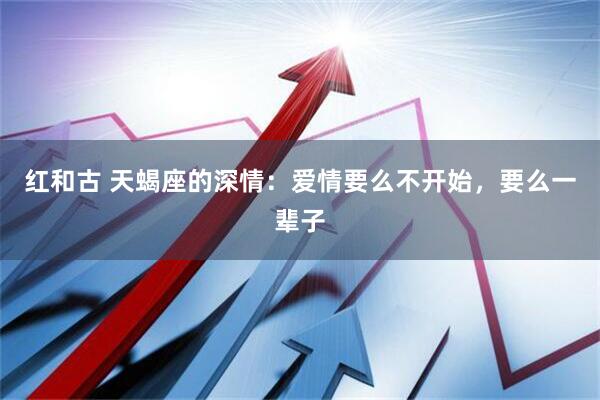 红和古 天蝎座的深情：爱情要么不开始，要么一辈子