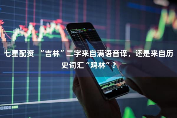 七星配资  “吉林”二字来自满语音译，还是来自历史词汇“鸡林”？