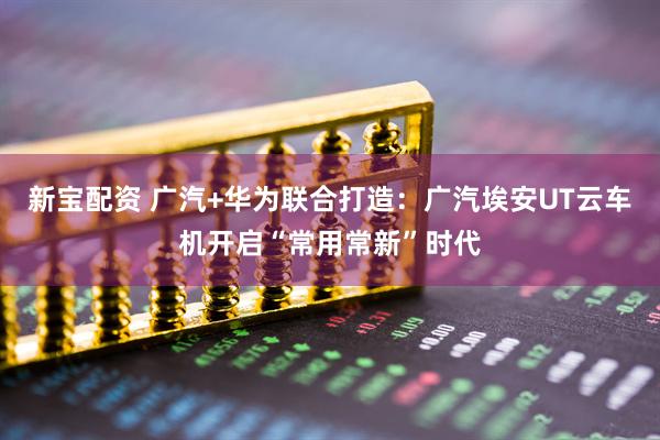 新宝配资 广汽+华为联合打造：广汽埃安UT云车机开启“常用常新”时代