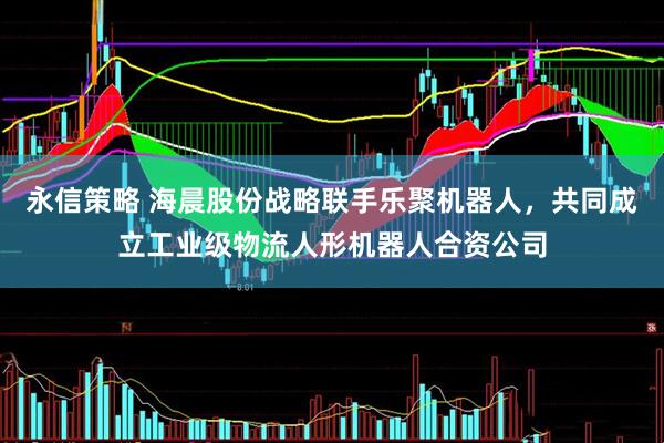 永信策略 海晨股份战略联手乐聚机器人，共同成立工业级物流人形机器人合资公司