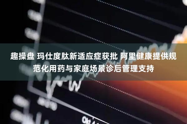 趣操盘 玛仕度肽新适应症获批 阿里健康提供规范化用药与家庭场景诊后管理支持
