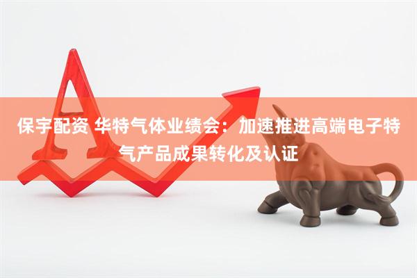 保宇配资 华特气体业绩会：加速推进高端电子特气产品成果转化及认证