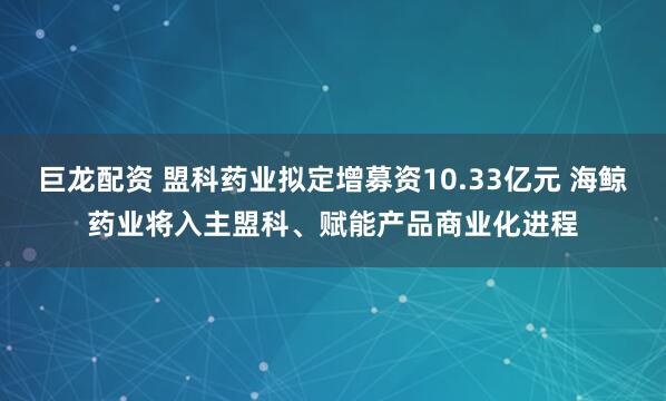 巨龙配资 盟科药业拟定增募资10.33亿元 海鲸药业将入主盟科、赋能产品商业化进程