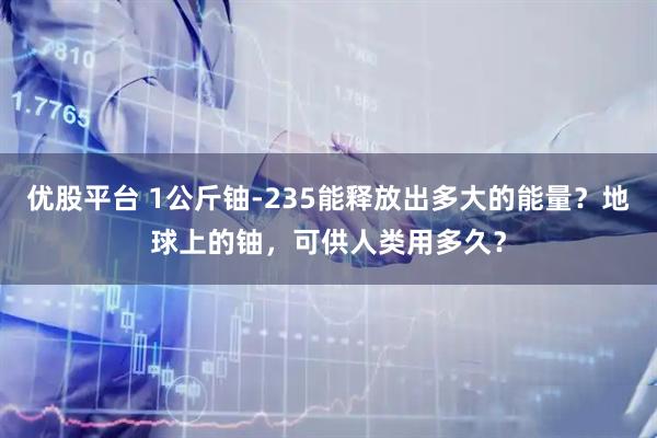 优股平台 1公斤铀-235能释放出多大的能量？地球上的铀，可供人类用多久？