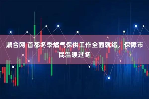 鼎合网 首都冬季燃气保供工作全面就绪，保障市民温暖过冬