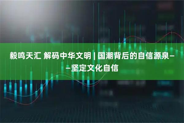 毅鸣天汇 解码中华文明 | 国潮背后的自信源泉——坚定文化自信