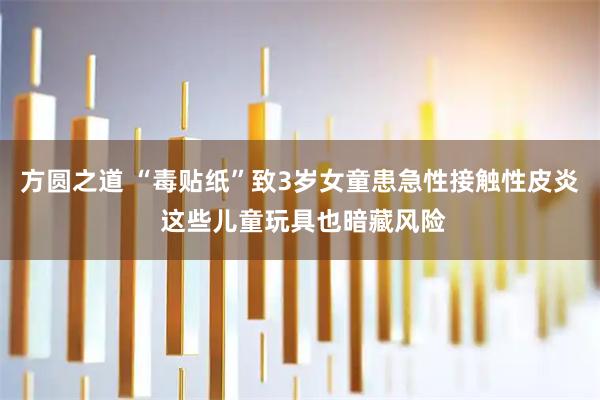 方圆之道 “毒贴纸”致3岁女童患急性接触性皮炎 这些儿童玩具也暗藏风险