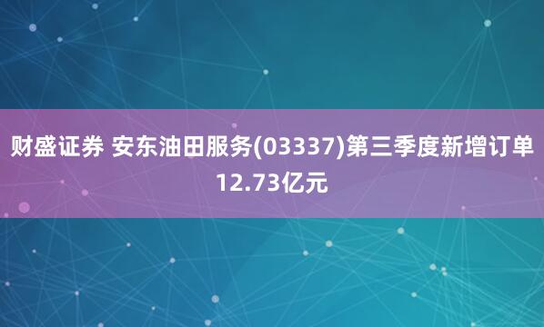财盛证券 安东油田服务(03337)第三季度新增订单12.73亿元