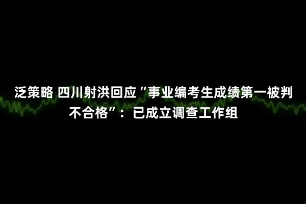 泛策略 四川射洪回应“事业编考生成绩第一被判不合格”：已成立调查工作组