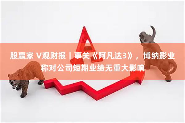 股赢家 V观财报｜事关《阿凡达3》，博纳影业称对公司短期业绩无重大影响