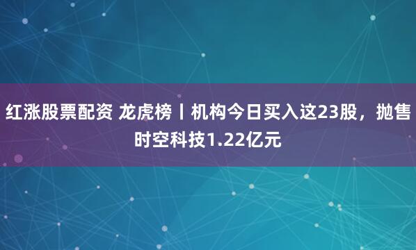 红涨股票配资 龙虎榜丨机构今日买入这23股，抛售时空科技1.22亿元