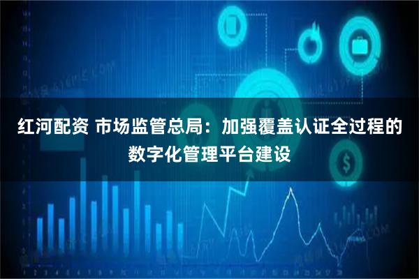 红河配资 市场监管总局：加强覆盖认证全过程的数字化管理平台建设