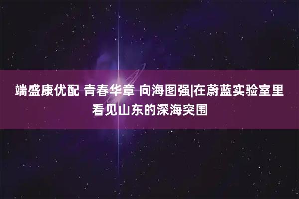 端盛康优配 青春华章 向海图强|在蔚蓝实验室里看见山东的深海突围