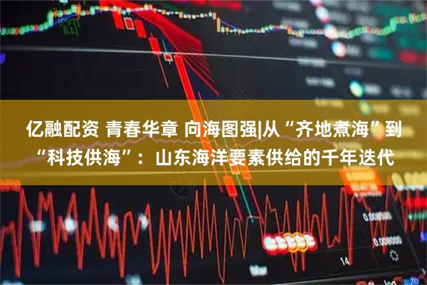 亿融配资 青春华章 向海图强|从“齐地煮海”到“科技供海”:山东海洋要素供给的千年迭代