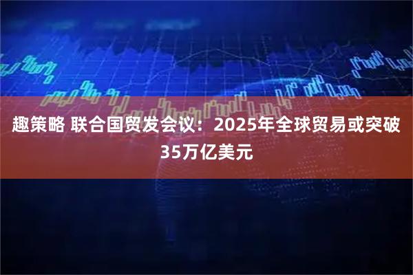 趣策略 联合国贸发会议:2025年全球贸易或突破35万亿美元