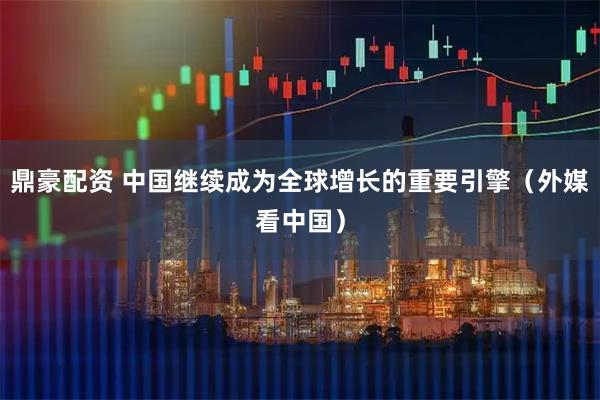 鼎豪配资 中国继续成为全球增长的重要引擎(外媒看中国)