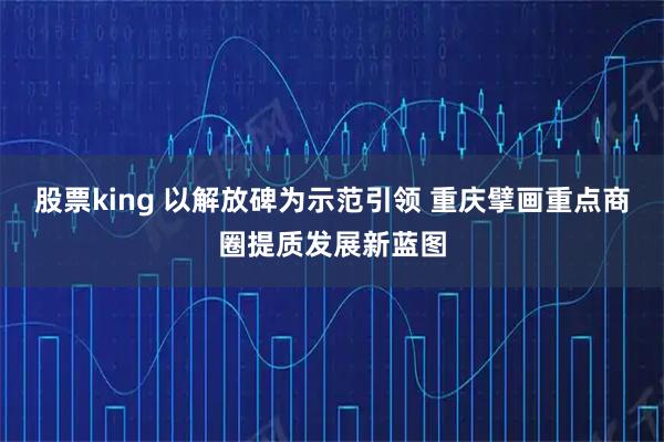 股票king 以解放碑为示范引领 重庆擘画重点商圈提质发展新蓝图