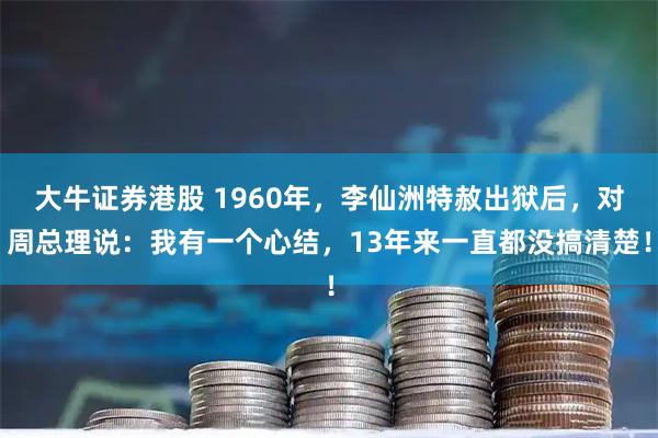 大牛证券港股 1960年，李仙洲特赦出狱后，对周总理说：我有一个心结，13年来一直都没搞清楚！