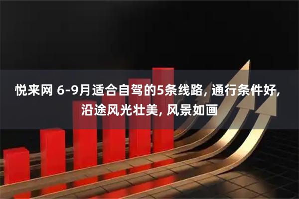 悦来网 6-9月适合自驾的5条线路, 通行条件好, 沿途风光壮美, 风景如画