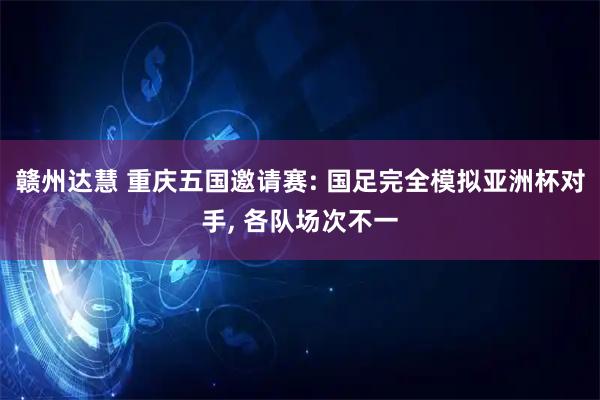 赣州达慧 重庆五国邀请赛: 国足完全模拟亚洲杯对手, 各队场次不一