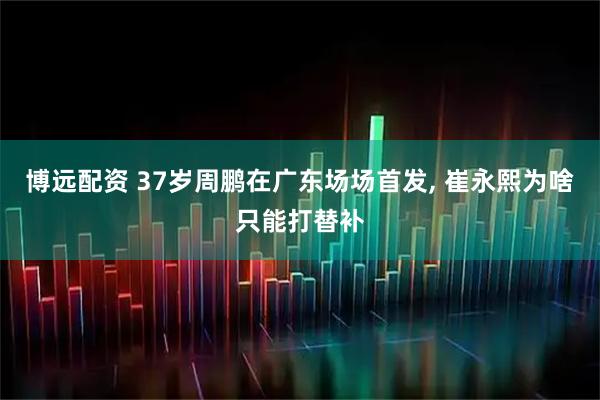 博远配资 37岁周鹏在广东场场首发, 崔永熙为啥只能打替补