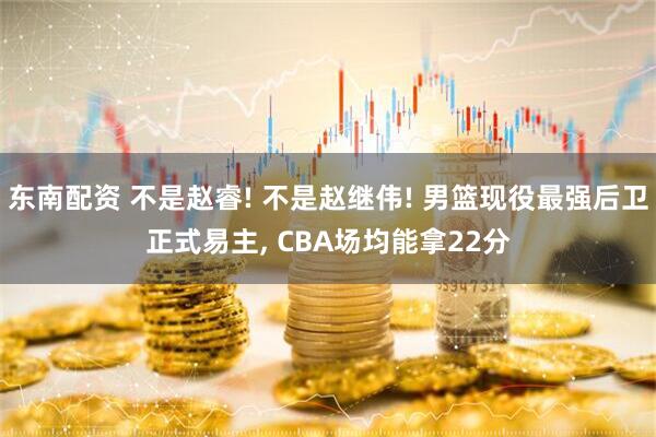 东南配资 不是赵睿! 不是赵继伟! 男篮现役最强后卫正式易主, CBA场均能拿22分